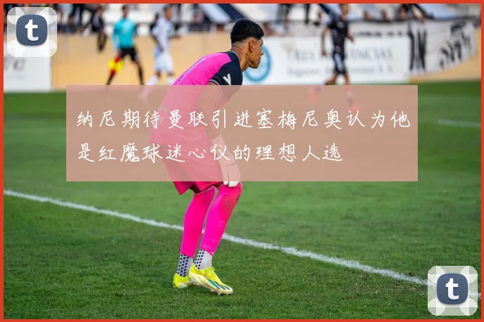 纳尼期待曼联引进塞梅尼奥认为他是红魔球迷心仪的理想人选
