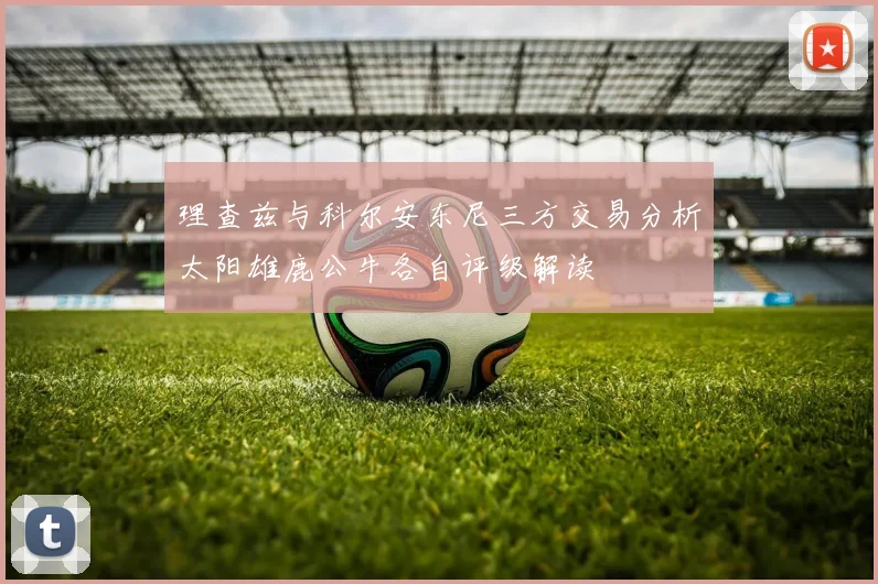 理查兹与科尔安东尼三方交易分析太阳雄鹿公牛各自评级解读