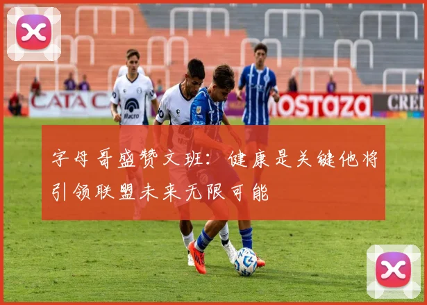 字母哥盛赞文班：健康是关键他将引领联盟未来无限可能