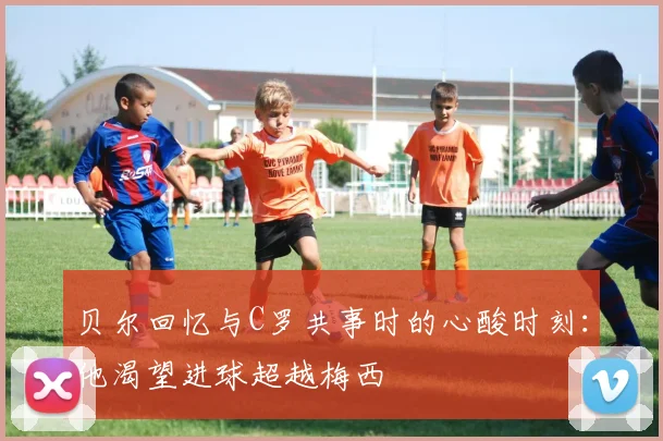贝尔回忆与C罗共事时的心酸时刻：他渴望进球超越梅西
