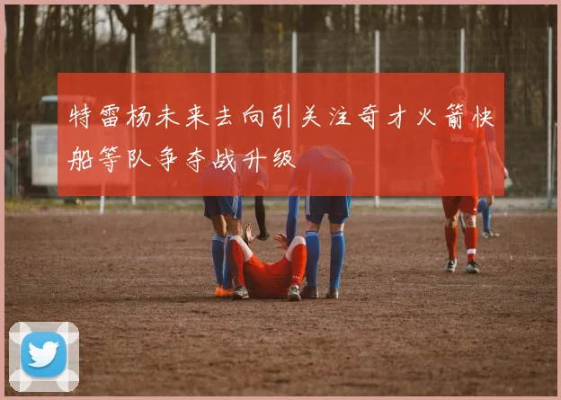 特雷杨未来去向引关注奇才火箭快船等队争夺战升级