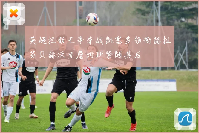 英超拦截王争夺战凯塞多领衔赫拉芬贝赫沃克詹姆斯紧随其后