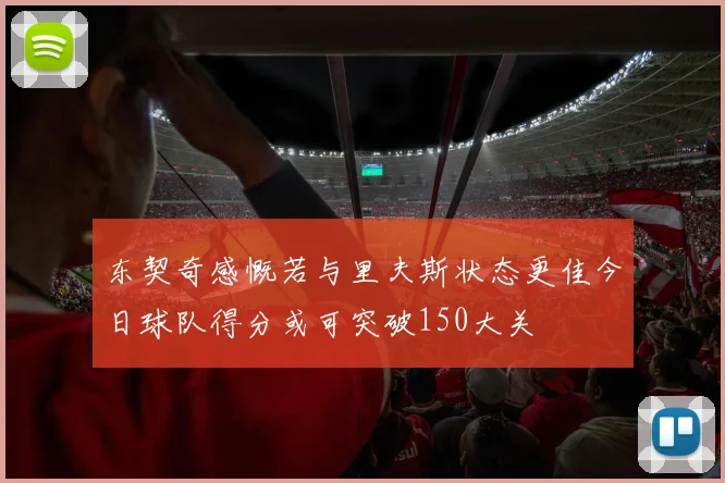 东契奇感慨若与里夫斯状态更佳今日球队得分或可突破150大关
