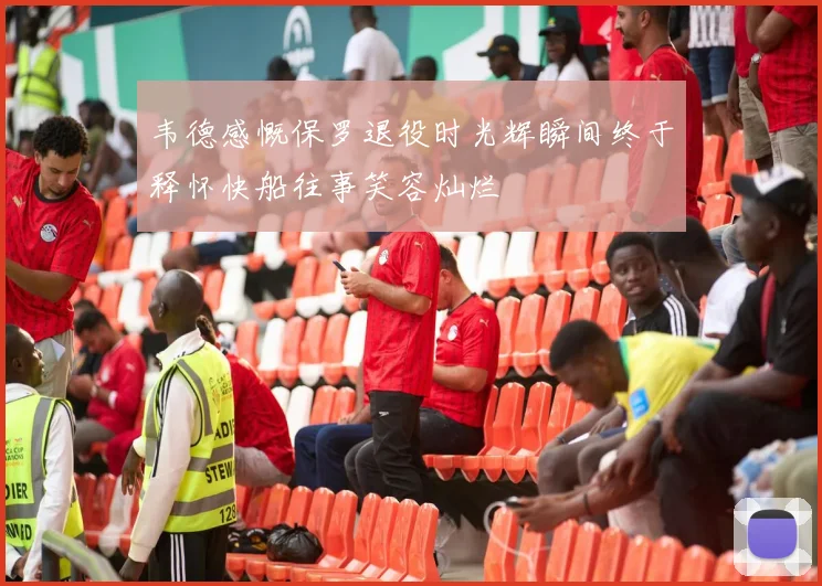 韦德感慨保罗退役时光辉瞬间终于释怀快船往事笑容灿烂
