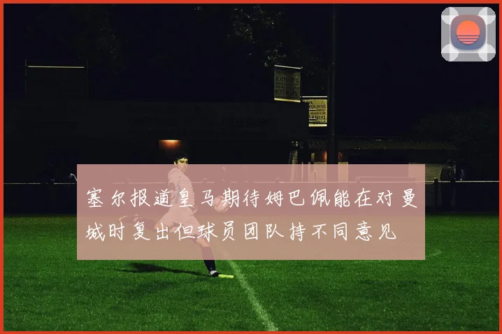 塞尔报道皇马期待姆巴佩能在对曼城时复出但球员团队持不同意见