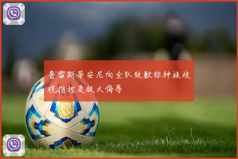 普雷斯蒂安尼向全队致歉称种族歧视指控是极大侮辱