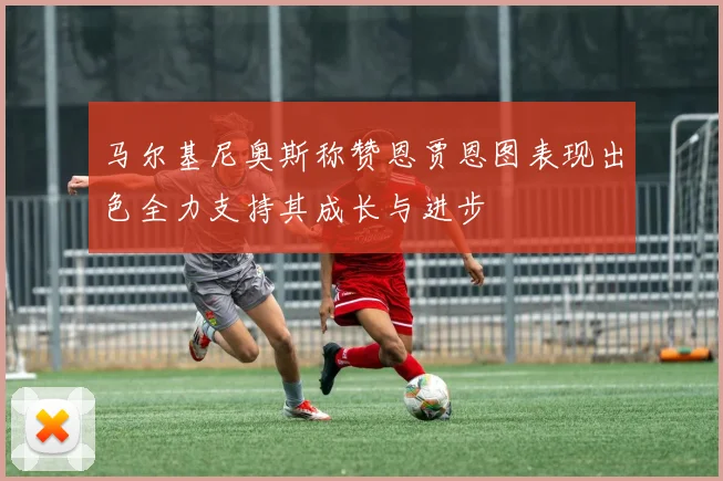 马尔基尼奥斯称赞恩贾恩图表现出色全力支持其成长与进步