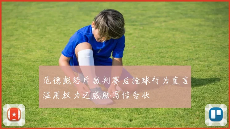 范德彪怒斥裁判赛后抢球行为直言滥用权力还威胁写信告状