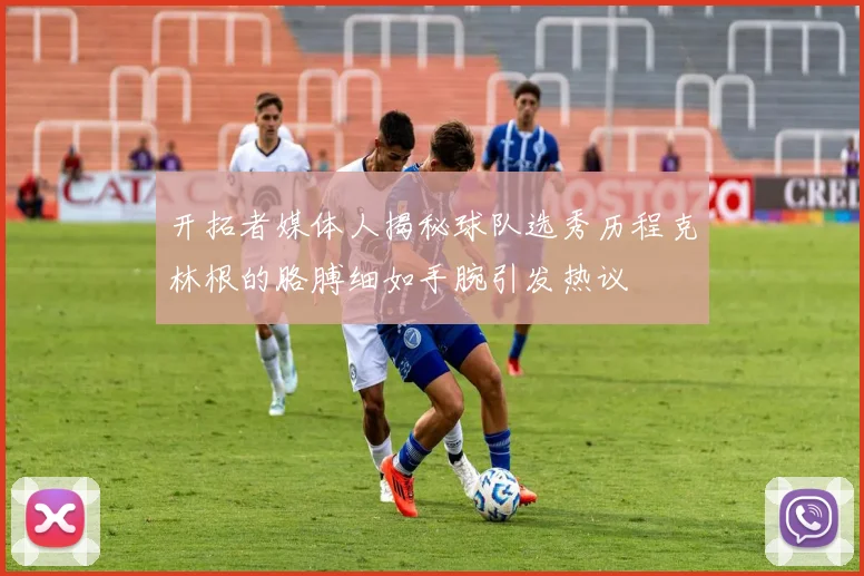开拓者媒体人揭秘球队选秀历程克林根的胳膊细如手腕引发热议