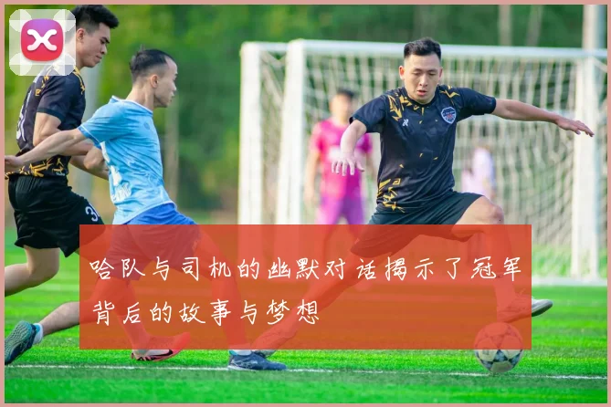 哈队与司机的幽默对话揭示了冠军背后的故事与梦想